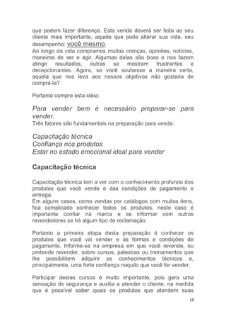 19
que podem fazer diferença. Esta venda deverá ser feita ao seu
cliente mais importante, aquele que pode alterar sua vida, seu
desempenho: você mesmo.
Ao longo da vida compramos muitas crenças, opiniões, notícias,
maneiras de ser e agir. Algumas delas são boas e nos fazem
atingir resultados, outras se mostram frustrantes e
decepcionantes. Agora, se você soubesse a maneira certa,
aquela que nos leva aos nossos objetivos não gostaria de
comprá-la?
Portanto compre esta idéia:
Para vender bem é necessário preparar-se para
vender.
Três fatores são fundamentais na preparação para venda:
Capacitação técnica
Confiança nos produtos
Estar no estado emocional ideal para vender
Capacitação técnica
Capacitação técnica tem a ver com o conhecimento profundo dos
produtos que você vende e das condições de pagamento e
entrega.
Em alguns casos, como vendas por catálogos com muitos itens,
fica complicado conhecer todos os produtos, neste caso é
importante confiar na marca e se informar com outros
revendedores se há algum tipo de reclamação.
Portanto a primeira etapa desta preparação é conhecer os
produtos que você vai vender e as formas e condições de
pagamento. Informe-se na empresa em que você revende, ou
pretende revender, sobre cursos, palestras ou treinamentos que
lhe possibilitem adquirir os conhecimentos técnicos e,
principalmente, uma forte confiança naquilo que você for vender.
Participar destes cursos é muito importante, pois gera uma
sensação de segurança e auxilia a atender o cliente, na medida
que é possível saber quais os produtos que atendem suas
 