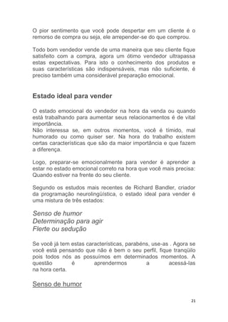 21
O pior sentimento que você pode despertar em um cliente é o
remorso de compra ou seja, ele arrepender-se do que comprou.
Todo bom vendedor vende de uma maneira que seu cliente fique
satisfeito com a compra, agora um ótimo vendedor ultrapassa
estas expectativas. Para isto o conhecimento dos produtos e
suas características são indispensáveis, mas não suficiente, é
preciso também uma considerável preparação emocional.
Estado ideal para vender
O estado emocional do vendedor na hora da venda ou quando
está trabalhando para aumentar seus relacionamentos é de vital
importância.
Não interessa se, em outros momentos, você é tímido, mal
humorado ou como quiser ser. Na hora do trabalho existem
certas características que são da maior importância e que fazem
a diferença.
Logo, preparar-se emocionalmente para vender é aprender a
estar no estado emocional correto na hora que você mais precisa:
Quando estiver na frente do seu cliente.
Segundo os estudos mais recentes de Richard Bandler, criador
da programação neurolingüística, o estado ideal para vender é
uma mistura de três estados:
Senso de humor
Determinação para agir
Flerte ou sedução
Se você já tem estas características, parabéns, use-as . Agora se
você está pensando que não é bem o seu perfil, fique tranqüilo
pois todos nós as possuímos em determinados momentos. A
questão é aprendermos a acessá-las
na hora certa.
Senso de humor
 