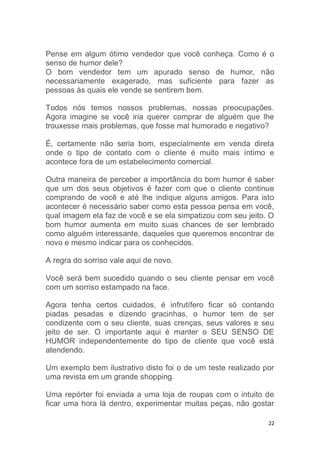 22
Pense em algum ótimo vendedor que você conheça. Como é o
senso de humor dele?
O bom vendedor tem um apurado senso de humor, não
necessariamente exagerado, mas suficiente para fazer as
pessoas às quais ele vende se sentirem bem.
Todos nós temos nossos problemas, nossas preocupações.
Agora imagine se você iria querer comprar de alguém que lhe
trouxesse mais problemas, que fosse mal humorado e negativo?
É, certamente não seria bom, especialmente em venda direta
onde o tipo de contato com o cliente é muito mais íntimo e
acontece fora de um estabelecimento comercial.
Outra maneira de perceber a importância do bom humor é saber
que um dos seus objetivos é fazer com que o cliente continue
comprando de você e até lhe indique alguns amigos. Para isto
acontecer é necessário saber como esta pessoa pensa em você,
qual imagem ela faz de você e se ela simpatizou com seu jeito. O
bom humor aumenta em muito suas chances de ser lembrado
como alguém interessante, daqueles que queremos encontrar de
novo e mesmo indicar para os conhecidos.
A regra do sorriso vale aqui de novo.
Você será bem sucedido quando o seu cliente pensar em você
com um sorriso estampado na face.
Agora tenha certos cuidados, é infrutífero ficar só contando
piadas pesadas e dizendo gracinhas, o humor tem de ser
condizente com o seu cliente, suas crenças, seus valores e seu
jeito de ser. O importante aqui é manter o SEU SENSO DE
HUMOR independentemente do tipo de cliente que você está
atendendo.
Um exemplo bem ilustrativo disto foi o de um teste realizado por
uma revista em um grande shopping.
Uma repórter foi enviada a uma loja de roupas com o intuito de
ficar uma hora lá dentro, experimentar muitas peças, não gostar
 