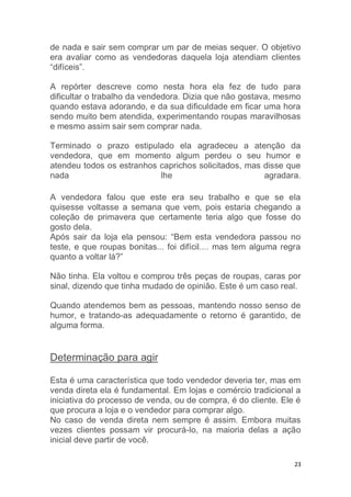 23
de nada e sair sem comprar um par de meias sequer. O objetivo
era avaliar como as vendedoras daquela loja atendiam clientes
“difíceis”.
A repórter descreve como nesta hora ela fez de tudo para
dificultar o trabalho da vendedora. Dizia que não gostava, mesmo
quando estava adorando, e da sua dificuldade em ficar uma hora
sendo muito bem atendida, experimentando roupas maravilhosas
e mesmo assim sair sem comprar nada.
Terminado o prazo estipulado ela agradeceu a atenção da
vendedora, que em momento algum perdeu o seu humor e
atendeu todos os estranhos caprichos solicitados, mas disse que
nada lhe agradara.
A vendedora falou que este era seu trabalho e que se ela
quisesse voltasse a semana que vem, pois estaria chegando a
coleção de primavera que certamente teria algo que fosse do
gosto dela.
Após sair da loja ela pensou: “Bem esta vendedora passou no
teste, e que roupas bonitas... foi difícil.... mas tem alguma regra
quanto a voltar lá?”
Não tinha. Ela voltou e comprou três peças de roupas, caras por
sinal, dizendo que tinha mudado de opinião. Este é um caso real.
Quando atendemos bem as pessoas, mantendo nosso senso de
humor, e tratando-as adequadamente o retorno é garantido, de
alguma forma.
Determinação para agir
Esta é uma característica que todo vendedor deveria ter, mas em
venda direta ela é fundamental. Em lojas e comércio tradicional a
iniciativa do processo de venda, ou de compra, é do cliente. Ele é
que procura a loja e o vendedor para comprar algo.
No caso de venda direta nem sempre é assim. Embora muitas
vezes clientes possam vir procurá-lo, na maioria delas a ação
inicial deve partir de você.
 
