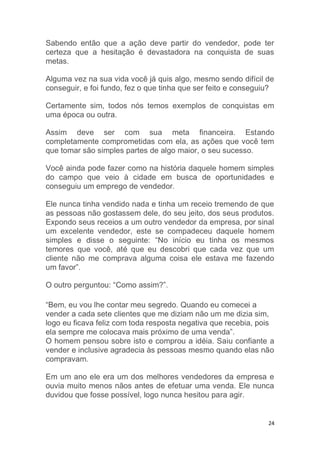 24
Sabendo então que a ação deve partir do vendedor, pode ter
certeza que a hesitação é devastadora na conquista de suas
metas.
Alguma vez na sua vida você já quis algo, mesmo sendo difícil de
conseguir, e foi fundo, fez o que tinha que ser feito e conseguiu?
Certamente sim, todos nós temos exemplos de conquistas em
uma época ou outra.
Assim deve ser com sua meta financeira. Estando
completamente comprometidas com ela, as ações que você tem
que tomar são simples partes de algo maior, o seu sucesso.
Você ainda pode fazer como na história daquele homem simples
do campo que veio à cidade em busca de oportunidades e
conseguiu um emprego de vendedor.
Ele nunca tinha vendido nada e tinha um receio tremendo de que
as pessoas não gostassem dele, do seu jeito, dos seus produtos.
Expondo seus receios a um outro vendedor da empresa, por sinal
um excelente vendedor, este se compadeceu daquele homem
simples e disse o seguinte: “No início eu tinha os mesmos
temores que você, até que eu descobri que cada vez que um
cliente não me comprava alguma coisa ele estava me fazendo
um favor”.
O outro perguntou: “Como assim?”.
“Bem, eu vou lhe contar meu segredo. Quando eu comecei a
vender a cada sete clientes que me diziam não um me dizia sim,
logo eu ficava feliz com toda resposta negativa que recebia, pois
ela sempre me colocava mais próximo de uma venda”.
O homem pensou sobre isto e comprou a idéia. Saiu confiante a
vender e inclusive agradecia às pessoas mesmo quando elas não
compravam.
Em um ano ele era um dos melhores vendedores da empresa e
ouvia muito menos nãos antes de efetuar uma venda. Ele nunca
duvidou que fosse possível, logo nunca hesitou para agir.
 