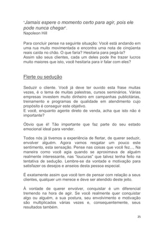 25
“Jamais espere o momento certo para agir, pois ele
pode nunca chegar”.
Napoleon Hill
Para concluir pense na seguinte situação: Você está andando em
uma rua muito movimentada e encontra uma nota de cinqüenta
reais caída no chão. O que faria? Hesitaria para pegá-la?
Assim são seus clientes, cada um deles pode lhe trazer lucros
muito maiores que isto, você hesitaria para ir falar com eles?
Flerte ou sedução
Seduzir o cliente. Você já deve ter ouvido esta frase muitas
vezes, é o tema de muitas palestras, cursos seminários. Várias
empresas investem muito dinheiro em campanhas publicitárias,
treinamento e programas de qualidade em atendimento cujo
propósito é conseguir este objetivo.
E você, enquanto agente direto de venda, acha que isto não é
importante?
Óbvio que é! Tão importante que faz parte do seu estado
emocional ideal para vender.
Todos nós já tivemos a experiência de flertar, de querer seduzir,
envolver alguém. Agora vamos resgatar um pouco este
sentimento, esta sensação. Pense nas coisas que você fez..., Na
maneira como você agia quando se aproximava de alguém
realmente interessante, nas “loucuras” que talvez tenha feito na
tentativa de sedução. Lembre-se da vontade e motivação para
satisfazer os desejos e anseios desta pessoa especial.
É exatamente assim que você tem de pensar com relação a seus
clientes, qualquer um merece e deve ser atendido deste jeito.
À vontade de querer envolver, conquistar é um diferencial
tremendo na hora de agir. Se você realmente quer conquistar
algo ou alguém, a sua postura, seu envolvimento e motivação
são multiplicados várias vezes e, consequentemente, seus
resultados também.
 