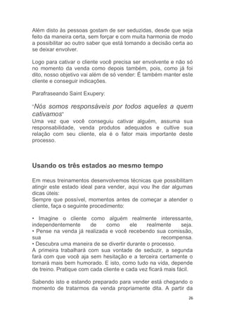 26
Além disto às pessoas gostam de ser seduzidas, desde que seja
feito da maneira certa, sem forçar e com muita harmonia de modo
a possibilitar ao outro saber que está tomando a decisão certa ao
se deixar envolver.
Logo para cativar o cliente você precisa ser envolvente e não só
no momento da venda como depois também, pois, como já foi
dito, nosso objetivo vai além de só vender: É também manter este
cliente e conseguir indicações.
Parafraseando Saint Exupery:
“Nós somos responsáveis por todos aqueles a quem
cativamos”
Uma vez que você conseguiu cativar alguém, assuma sua
responsabilidade, venda produtos adequados e cultive sua
relação com seu cliente, ela é o fator mais importante deste
processo.
Usando os três estados ao mesmo tempo
Em meus treinamentos desenvolvemos técnicas que possibilitam
atingir este estado ideal para vender, aqui vou lhe dar algumas
dicas úteis:
Sempre que possível, momentos antes de começar a atender o
cliente, faça o seguinte procedimento:
• Imagine o cliente como alguém realmente interessante,
independentemente de como ele realmente seja.
• Pense na venda já realizada e você recebendo sua comissão,
sua recompensa.
• Descubra uma maneira de se divertir durante o processo.
A primeira trabalhará com sua vontade de seduzir, a segunda
fará com que você aja sem hesitação e a terceira certamente o
tornará mais bem humorado. E isto, como tudo na vida, depende
de treino. Pratique com cada cliente e cada vez ficará mais fácil.
Sabendo isto e estando preparado para vender está chegando o
momento de tratarmos da venda propriamente dita. A partir da
 
