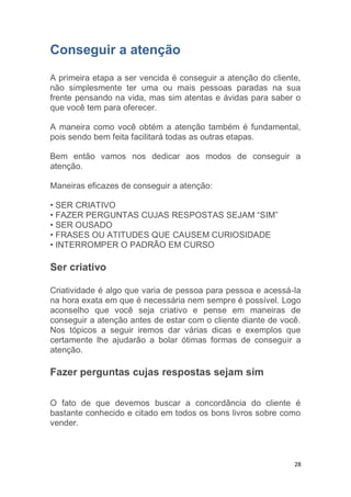 28
Conseguir a atenção
A primeira etapa a ser vencida é conseguir a atenção do cliente,
não simplesmente ter uma ou mais pessoas paradas na sua
frente pensando na vida, mas sim atentas e ávidas para saber o
que você tem para oferecer.
A maneira como você obtém a atenção também é fundamental,
pois sendo bem feita facilitará todas as outras etapas.
Bem então vamos nos dedicar aos modos de conseguir a
atenção.
Maneiras eficazes de conseguir a atenção:
• SER CRIATIVO
• FAZER PERGUNTAS CUJAS RESPOSTAS SEJAM “SIM”
• SER OUSADO
• FRASES OU ATITUDES QUE CAUSEM CURIOSIDADE
• INTERROMPER O PADRÃO EM CURSO
Ser criativo
Criatividade é algo que varia de pessoa para pessoa e acessá-la
na hora exata em que é necessária nem sempre é possível. Logo
aconselho que você seja criativo e pense em maneiras de
conseguir a atenção antes de estar com o cliente diante de você.
Nos tópicos a seguir iremos dar várias dicas e exemplos que
certamente lhe ajudarão a bolar ótimas formas de conseguir a
atenção.
Fazer perguntas cujas respostas sejam sim
O fato de que devemos buscar a concordância do cliente é
bastante conhecido e citado em todos os bons livros sobre como
vender.
 
