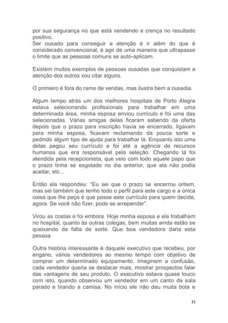 31
por sua segurança no que está vendendo e crença no resultado
positivo.
Ser ousado para conseguir a atenção é ir além do que é
considerado convencional, é agir de uma maneira que ultrapasse
o limite que as pessoas comuns se auto-aplicam.
Existem muitos exemplos de pessoas ousadas que conquistam a
atenção dos outros vou citar alguns.
O primeiro é fora do ramo de vendas, mas ilustra bem a ousadia.
Algum tempo atrás um dos melhores hospitais de Porto Alegre
estava selecionando profissionais para trabalhar em uma
determinada área, minha esposa enviou currículo e foi uma das
selecionadas. Várias amigas delas ficaram sabendo da oferta
depois que o prazo para inscrição havia se encerrado, ligavam
para minha esposa, ficavam reclamando da pouca sorte e
pedindo algum tipo de ajuda para trabalhar lá. Enquanto isto uma
delas pegou seu currículo e foi até a agência de recursos
humanos que era responsável pela seleção. Chegando lá foi
atendida pela recepcionista, que veio com todo aquele papo que
o prazo tinha se esgotado no dia anterior, que ela não podia
aceitar, etc...
Então ela respondeu: “Eu sei que o prazo se encerrou ontem,
mas sei também que tenho todo o perfil para este cargo e a única
coisa que lhe peço é que passe este currículo para quem decide,
agora. Se você não fizer, pode se arrepender”.
Virou as costas e foi embora. Hoje minha esposa e ela trabalham
no hospital, quanto às outras colegas, bem muitas ainda estão se
queixando da falta de sorte. Que boa vendedora daria esta
pessoa.
Outra história interessante é daquele executivo que recebeu, por
engano, vários vendedores ao mesmo tempo com objetivo de
comprar um determinado equipamento. Imaginem a confusão,
cada vendedor queria se destacar mais, mostrar prospectos falar
das vantagens de seu produto. O executivo estava quase louco
com isto, quando observou um vendedor em um canto da sala
parado e tirando a camisa. No início ele não deu muita bola e
 