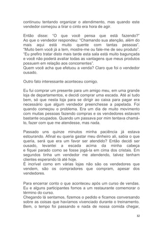 32
continuou tentando organizar o atendimento, mas quando este
vendedor começou a tirar o cinto era hora de agir.
Então disse: “O que você pensa que está fazendo?”
Ao que o vendedor respondeu: “Chamando sua atenção, além do
mais aqui está muito quente com tantas pessoas”.
“Muito bem você já a tem, mostre-me ou fale-me de seu produto”.
“Eu prefiro tratar disto mais tarde esta sala está muito bagunçada
e você não poderá avaliar todas as vantagens que meus produtos
possuem em relação aos concorrentes”.
Quem você acha que efetuou a venda? Claro que foi o vendedor
ousado.
Outro fato interessante aconteceu comigo.
Eu fui comprar um presente para um amigo meu, em uma grande
loja de departamentos, e decidi comprar uma escada. Até aí tudo
bem, só que nesta loja para se dirigir ao caixa para pagar era
necessário que algum vendedor preenchesse a papelada. Foi
quando começou o problema. Era um dia de muito movimento
com muitas pessoas fazendo compras e os vendedores estavam
bastante ocupados. Quando um passava por mim tentava chamá-
lo, fazer com que me atendesse, mas nada.
Passado uns quinze minutos minha paciência já estava
estourando. Afinal eu queria gastar meu dinheiro ali, sabia o que
queria, será que era um favor ser atendido? Então decidi ser
ousado, levantei a escada acima da minha cabeça
e fiquei parado como se fosse jogá-la em cima dos cristais. Em
segundos tinha um vendedor me atendendo, talvez tenham
clientes esperando lá até hoje.
É incrível como em várias lojas não são os vendedores que
vendem, são os compradores que compram, apesar dos
vendedores.
Para encerrar conto o que aconteceu após um curso de vendas.
Eu e alguns participantes fomos a um restaurante comemorar o
término do curso.
Chegando lá sentamos, fizemos o pedido e ficamos conversando
sobre as coisas que havíamos vivenciado durante o treinamento.
Bem, o tempo foi passando e nada de nossa comida chegar,
 