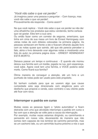 34
“Você não sabe o que vai perder”.
Já imaginou parar uma pessoa e perguntar: - Com licença, mas
você não sabe o que vai perder!
Provavelmente ela responda: - Como assim?
No que você replica: - Você não sabe o que vai perder se não der
uma olhadinha nos produtos que estou vendendo, tenho certeza
que vai gostar. Eles tem a sua cara.
Ou então fazer como um corretor de seguros, americano, que
tinha em cima de sua mesa um livro de Ernest Hemingway com
várias notas de cem dólares colocadas na primeira página. As
pessoas sentavam em frente a ele e ficavam olhando aquele livro
com as notas quase que saindo, até que ele parecia perceber o
fato, abria o livro deixando voar algumas notas e mostrando uma
foto do autor na primeira página dizia: - ERNEST HEMINGWAY
ESTÁ MORTO.
Deixava passar um tempo e continuava: - E quando ele morreu
deixou sua família sem um tostão, jogada na rua, sem esperança,
você sabe. Agora você tem uma família, e VOCÊ poderia estar
morto. Como ficará sua família?
Ótima maneira de conseguir a atenção, até um livro e um
punhado de notas pode ser usado para este propósito.
Só tenham cuidado para que ao usarem algo que cause
curiosidade esta seja direcionada com elegância para um
desfecho que propicie a venda, caso contrário o seu cliente pode
até ficar com raiva.
Interromper o padrão em curso
Muitas vezes as pessoas ligam o “piloto automático” e ficam
distraída com uma que atividade interrompe o padrão em curso e
faz com que a atenção se volte para a causa da interrupção.
Por exemplo, muitas vezes estamos dirigindo, ou caminhando e
pensando em nossa vida, devaneando de maneira que não
somos nem capazes de nos lembrar do caminho percorrido, mas
se um cachorro late, ou um caminhão buzina próximo a nós o que
 