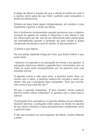 37
A etapa de liderar é aquela em que o cliente já confia em você e
o aceitou como parte de sua “tribo”, portanto você conquistou o
direito de influenciá-lo.
Embora as duas fases sejam indispensáveis, em vendas o mais
importante é ganhar o direito de liderar.
Isto é facilmente compreendido quando pensamos que o objetivo
principal do agente de vendas é influenciar o seu cliente e não
ser influenciado por ele. Isto de ser influenciado pelo cliente pode
ser exemplificado quando o vendedor sai para vender e acaba
comprando da pessoa a qual foi vender. O que aconteceu?
O cliente é que liderou.
Há uma piada, bastante antiga por sinal, que ilustra melhor o que
quero dizer:
- Estavam um japonês e um português em frente a um aquário. O
português observava atônito o japonês fazer movimentos com as
mãos os quais eram acompanhados por um peixinho com uma
precisão incrível.
O japonês movia a mão para cima, o peixinho subia, fazia um
círculo com o dedo, o peixinho nadava em círculos e assim por
diante. Até que o português falou estupefato: “Pois que incrível,
mas como é que você faz isto”?
No que o japonês respondeu: “É bem simples, mente superior
domina mente inferior entendeu?” E apontou com o dedo para a
cabeça.
O português ficou pensativo e o japonês afastou-se por instantes.
Quando retornou o português ainda estava na frente do aquário
só que abria e fechava a boca pausadamente, exatamente como
o peixinho fazia.
É isto que acontece se você esquecer de liderar: Acaba imitando
o peixe.
 