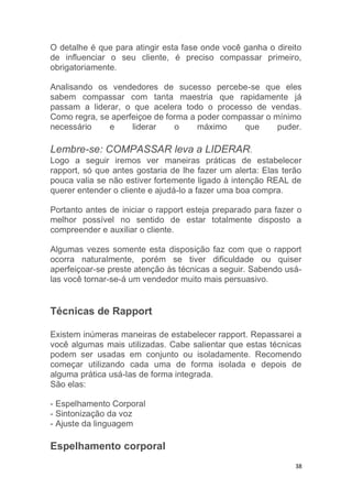 38
O detalhe é que para atingir esta fase onde você ganha o direito
de influenciar o seu cliente, é preciso compassar primeiro,
obrigatoriamente.
Analisando os vendedores de sucesso percebe-se que eles
sabem compassar com tanta maestria que rapidamente já
passam a liderar, o que acelera todo o processo de vendas.
Como regra, se aperfeiçoe de forma a poder compassar o mínimo
necessário e liderar o máximo que puder.
Lembre-se: COMPASSAR leva a LIDERAR.
Logo a seguir iremos ver maneiras práticas de estabelecer
rapport, só que antes gostaria de lhe fazer um alerta: Elas terão
pouca valia se não estiver fortemente ligado à intenção REAL de
querer entender o cliente e ajudá-lo a fazer uma boa compra.
Portanto antes de iniciar o rapport esteja preparado para fazer o
melhor possível no sentido de estar totalmente disposto a
compreender e auxiliar o cliente.
Algumas vezes somente esta disposição faz com que o rapport
ocorra naturalmente, porém se tiver dificuldade ou quiser
aperfeiçoar-se preste atenção às técnicas a seguir. Sabendo usá-
las você tornar-se-á um vendedor muito mais persuasivo.
Técnicas de Rapport
Existem inúmeras maneiras de estabelecer rapport. Repassarei a
você algumas mais utilizadas. Cabe salientar que estas técnicas
podem ser usadas em conjunto ou isoladamente. Recomendo
começar utilizando cada uma de forma isolada e depois de
alguma prática usá-las de forma integrada.
São elas:
- Espelhamento Corporal
- Sintonização da voz
- Ajuste da linguagem
Espelhamento corporal
 