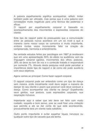 39
A palavra espelhamento significa acompanhar, refletir. Imitar
também pode ser utilizado, mas penso que é uma palavra com
conotações muito negativas para uma técnica tão poderosa e
eficaz.
O rapport por espelhamento corporal é baseado no
acompanhamento dos movimentos e expressões corporais do
cliente.
Este tipo de rapport parte do pressuposto que a comunicação
entre as pessoas nunca acontece em um só nível e que a
maneira como nosso corpo se comunica é muito importante,
embora muitas vezes inconsciente fator na criação de
compreensão, harmonia e entendimento.
Na verdade estudos feitos por psicólogos em 1967 já revelavam
que em uma apresentação 55% do efeito na audiência vem da
linguagem corporal (gestos, movimentos dos olhos, postura),
38% se deve ao tom de voz e o conteúdo tratado é responsável
por somente 7%. Através desta pesquisa você pode perceber a
importância deste tipo de rapport e de como ele pode auxiliá-lo
com seus objetivos.
Agora vamos ao principal: Como fazer rapport corporal.
O rapport corporal pode ser entendido como um tipo de dança
sem música, onde inicialmente você deve seguir a maneira de
dançar do seu cliente e assim que possível você deve conduzir a
dança. Como acompanhar seu cliente na dança? Espelhando
seus gestos, sua postura, suas expressões corporais, sua
respiração inclusive.
Importante aqui é saber que isto deve ser feito com muito
cuidado, respeito e bom senso, pois se você fizer uma imitação
que permita a ele se dar conta do que está acontecendo,
provavelmente terá um cliente nada satisfeito.
Outro ponto importante é evitar espelhar tiques nervosos ou
qualquer outro tipo de cacoete que ele tenha.
 