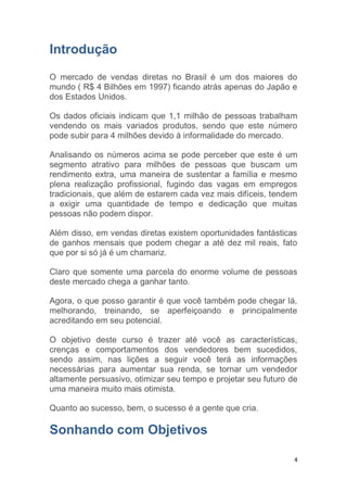 4
Introdução
O mercado de vendas diretas no Brasil é um dos maiores do
mundo ( R$ 4 Bilhões em 1997) ficando atrás apenas do Japão e
dos Estados Unidos.
Os dados oficiais indicam que 1,1 milhão de pessoas trabalham
vendendo os mais variados produtos, sendo que este número
pode subir para 4 milhões devido à informalidade do mercado.
Analisando os números acima se pode perceber que este é um
segmento atrativo para milhões de pessoas que buscam um
rendimento extra, uma maneira de sustentar a família e mesmo
plena realização profissional, fugindo das vagas em empregos
tradicionais, que além de estarem cada vez mais difíceis, tendem
a exigir uma quantidade de tempo e dedicação que muitas
pessoas não podem dispor.
Além disso, em vendas diretas existem oportunidades fantásticas
de ganhos mensais que podem chegar a até dez mil reais, fato
que por si só já é um chamariz.
Claro que somente uma parcela do enorme volume de pessoas
deste mercado chega a ganhar tanto.
Agora, o que posso garantir é que você também pode chegar lá,
melhorando, treinando, se aperfeiçoando e principalmente
acreditando em seu potencial.
O objetivo deste curso é trazer até você as características,
crenças e comportamentos dos vendedores bem sucedidos,
sendo assim, nas lições a seguir você terá as informações
necessárias para aumentar sua renda, se tornar um vendedor
altamente persuasivo, otimizar seu tempo e projetar seu futuro de
uma maneira muito mais otimista.
Quanto ao sucesso, bem, o sucesso é a gente que cria.
Sonhando com Objetivos
 
