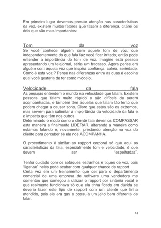 41
Em primeiro lugar devemos prestar atenção nas características
da voz, existem muitos fatores que fazem a diferença, citarei os
dois que são mais importantes:
Tom da voz
Se você conhece alguém com aquele tom de voz, que
independentemente do que fala faz você ficar irritado, então pode
entender a importância do tom de voz. Imagine esta pessoa
apresentando um telejornal, seria um fracasso. Agora pense em
alguém com aquela voz que inspira confiança, calma, seriedade.
Como é esta voz ? Pense nas diferenças entre as duas e escolha
qual você gostaria de ter como modelo.
Velocidade da fala
As pessoas entendem o mundo na velocidade que falam. Existem
pessoas que falam muito rápido e são difíceis de serem
acompanhadas, e também têm aquelas que falam tão lento que
podem chegar a causar sono. Claro que estes são os extremos,
mas servem para salientar a importância da velocidade da fala e
o impacto que têm nos outros.
Determinado o modo como o cliente fala devemos COMPASSAR
esta maneira e finalmente LIDERAR, alterando a maneira como
estamos falando e, novamente, prestando atenção na voz do
cliente para perceber se ele nos ACOMPANHA.
O procedimento é similar ao rapport corporal só que aqui as
características da fala, especialmente tom e velocidade, é que
devem ser “espelhadas”.
Tenha cuidado com os sotaques estranhos e tiques de voz, pois
“ligar-se” neles pode acabar com qualquer chance de rapport.
Certa vez em um treinamento que dei para o departamento
comercial de uma empresa de software uma vendedora me
comentou que começou a utilizar o rapport por sintonia vocal e
que realmente funcionava só que ela tinha ficado em dúvida se
deveria fazer este tipo de rapport com um cliente que tinha
atendido, pois ele era gay e possuía um jeito bem diferente de
falar.
 