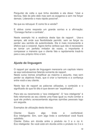 42
Perguntei de volta o que tinha decidido e ela disse: “Usei a
técnica, falei do jeito dele mas sem os exageros e sem me forçar
demais. Liderando o mais rápido possível”.
No que eu retruquei: E como foi a venda?
E obtive como resposta um grande sorriso e a afirmação:
“Consegui fechar o contrato”.
Neste exemplo há a essência deste tipo de rapport . Use-o
sempre, até onde sua flexibilidade permitir, sem se forçar ou
perder seu sentido de autenticidade. Ele é mais inconsciente e
efetivo que o corporal. Agora tenha certeza que não é necessário
se tornar um perfeito imitador de vozes, o importante é
compassar a maneira que o cliente fala e rapidamente trazê-lo
para o seu próprio ritmo e tom.
Ajuste de linguagem
O rapport por ajuste de linguagem mereceria um capítulo inteiro
se aqui estivéssemos falando somente de rapport.
Neste curso iremos simplificar ao máximo o assunto, mas sem
perder os objetivos finais, que é criar a harmonia e a confiança
entre você e seu cliente.
Neste tipo de rapport as palavras utilizadas, o conteúdo e o
significado do que foi dito é que devem ser “espelhados”.
Para isto eu recomendo o “eco inteligente”. O “eco inteligente” é
feito retornando ao seu cliente uma frase igual ou muito similar a
qual ele proferiu acrescentando algumas opiniões pessoais logo
em seguida.
Exemplos de utilização desta técnica:
Cliente: Quero algo lindo e confortável.
Eco Inteligente: Sim, com algo lindo e confortável você ficará
satisfeito.
Cliente: Estou em dúvida entre o produto no 3 e o no 4.
Eco inteligente: Se você está em dúvida entre o produto no 3 e o
 