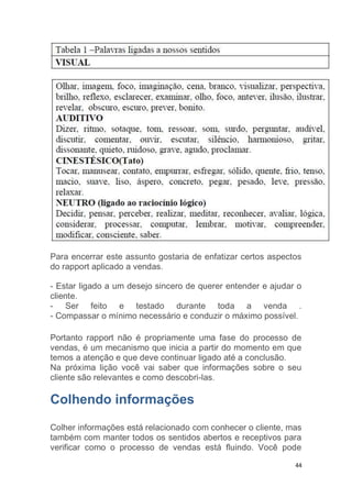 44
Para encerrar este assunto gostaria de enfatizar certos aspectos
do rapport aplicado a vendas.
- Estar ligado a um desejo sincero de querer entender e ajudar o
cliente.
- Ser feito e testado durante toda a venda .
- Compassar o mínimo necessário e conduzir o máximo possível.
Portanto rapport não é propriamente uma fase do processo de
vendas, é um mecanismo que inicia a partir do momento em que
temos a atenção e que deve continuar ligado até a conclusão.
Na próxima lição você vai saber que informações sobre o seu
cliente são relevantes e como descobri-las.
Colhendo informações
Colher informações está relacionado com conhecer o cliente, mas
também com manter todos os sentidos abertos e receptivos para
verificar como o processo de vendas está fluindo. Você pode
 