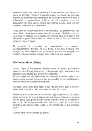 45
entender esta fase pensando no que é necessário para fazer um
suco de laranja. Primeiro é preciso colher ou pegar as laranjas
(colher as informações), selecionar as boas (ficar só com o que é
relevante) e espremê-las (utilizar as informações com um
propósito). No final você sempre pode tomar o suco, pois fez por
merecer (saboreie sua comissão).
Tudo que for relacionado com o cliente deve, de preferência, ser
descoberto neste ponto, antes de criar o estado ideal de compra.
Já o que for relativo ao processo de vendas deve começar a ser
coletado a partir desta fase e continuar até o fim, da mesma
maneira que o rapport.
O principal é converter as informações em matéria,
especificamente dinheiro no seu bolso. Fato que o levará em
direção ao seu objetivo de rendimento (tenha ele sempre em
mente) e lhe dará mais energia para continuar sua jornada.
Conhecendo o cliente
Como regra é importante descobrirmos a maior quantidade
possível de informações sobre o cliente que seja relacionada ao
produto ou produtos que estamos vendendo.
Outros aspectos não relevantes em relação a venda podem ser
importantes, só que tendem a ser demorados de ser coletados e
servem mais ao processo de rapport.
Cuidado, uma armadilha fatal é sair do encontro com o cliente
sabendo toda a vida dele, mas sem ter vendido nada.
Nesta fase eu aconselho a ser o mais objetivo possível, se quiser
jogar conversa fora faça depois de fechado o negócio e mesmo
assim saiba que pode haver outros clientes logo ali esperando
por você. Só tenha cuidado em manter o rapport, pois caso
contrário seu cliente pode julgá-lo um apressado, o que dificulta
tudo.
Alguns itens interessantes de saber:
 