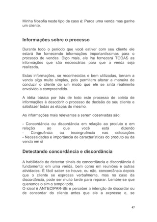 47
Minha filosofia neste tipo de caso é: Perca uma venda mas ganhe
um cliente.
Informações sobre o processo
Durante todo o período que você estiver com seu cliente ele
estará lhe fornecendo informações importantíssimas para o
processo de vendas. Digo mais, ele lhe fornecerá TODAS as
informações que são necessárias para que a venda seja
realizada.
Estas informações, se reconhecidas e bem utilizadas, tornam a
venda algo muito simples, pois permitem alterar a maneira de
conduzir o cliente de um modo que ele se sinta realmente
envolvido e compreendido.
A idéia básica por trás de todo este processo de coleta de
informações é descobrir o processo de decisão de seu cliente e
satisfazer todas as etapas do mesmo.
As informações mais relevantes a serem observadas são:
- Concordância ou discordância em relação ao produto e em
relação ao que você está dizendo
- Congruência ou incongruência nas colocações
- Necessidades e importância de características do produto ou da
venda em si
Detectando concordância e discordância
A habilidade de detectar sinais de concordância e discordância é
fundamental em uma venda, bem como em reuniões e outras
atividades. É fácil saber se houve, ou não, concordância depois
que o cliente se expressa verbalmente, mas no caso da
discordância, pode ser muito tarde para reparar. Lembre-se que
queremos o sim o tempo todo.
O ideal é ANTECIPAR-SE e perceber a intenção de discordar ou
de concordar do cliente antes que ele a expresse e, se
 