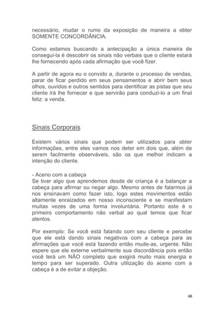 48
necessário, mudar o rumo da exposição de maneira a obter
SOMENTE CONCORDÂNCIA.
Como estamos buscando a antecipação a única maneira de
consegui-la é descobrir os sinais não verbais que o cliente estará
lhe fornecendo após cada afirmação que você fizer.
A partir de agora eu o convido a, durante o processo de vendas,
parar de ficar perdido em seus pensamentos e abrir bem seus
olhos, ouvidos e outros sentidos para identificar as pistas que seu
cliente irá lhe fornecer e que servirão para conduzi-lo a um final
feliz: a venda.
Sinais Corporais
Existem vários sinais que podem ser utilizados para obter
informações, entre eles vamos nos deter em dois que, além de
serem facilmente observáveis, são os que melhor indicam a
intenção do cliente.
- Aceno com a cabeça
Se tiver algo que aprendemos desde de criança é a balançar a
cabeça para afirmar ou negar algo. Mesmo antes de falarmos já
nos ensinavam como fazer isto, logo estes movimentos estão
altamente enraizados em nosso inconsciente e se manifestam
muitas vezes de uma forma involuntária. Portanto este é o
primeiro comportamento não verbal ao qual temos que ficar
atentos.
Por exemplo: Se você está falando com seu cliente e percebe
que ele está dando sinais negativos com a cabeça para as
afirmações que você está fazendo então mude-as, urgente. Não
espere que ele externe verbalmente sua discordância pois então
você terá um NÃO completo que exigirá muito mais energia e
tempo para ser superado. Outra utilização do aceno com a
cabeça é a de evitar a objeção.
 