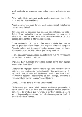 5
Você aceitaria um emprego sem saber quanto vai receber por
mês?
Acho muito difícil, pois você pode receber qualquer valor e não
pode nem ao menos reclamar.
Agora, quanto você quer ter de rendimento mensal trabalhando
com vendas diretas?
Talvez queira ser daqueles que ganham dez mil reais por mês .
Talvez fique satisfeito com um complemento na sua renda
mensal na ordem de cem reais. Esta resposta depende de cada
pessoa, seus sonhos e interesses pessoais.
O que realmente preocupa é o fato que a maioria das pessoas
com as quais trabalhei não têm uma resposta para esta pergunta.
Elas não sabem quanto querem ganhar, quanto podem ganhar e,
em alguns casos, nem ao menos quanto já ganharam.
E aqui encontramos a primeira característica que os vendedores
bem sucedidos no ramo utilizam:
“Para ser bem sucedido em vendas diretas defina com clareza
suas metas financeiras”.
Diferente de empregos convencionais aqui você mesmo é quem
estipula o seu rendimento. Nada de pechinchar aumentos ou não
ser valorizado na hora de promoções. Nesta atividade o seu
rendimento depende basicamente do seu esforço, empenho e
comprometimento com seus próprios objetivos.
Gostou? Que tal dar a si mesmo um aumento?
Obviamente que, para definir valores realmente possíveis de
serem obtidos, deve-se levar em consideração fatores externos,
como tipo de produto que revende, e também pessoais, como
tempo disponível para vender, do contrário você pode se desiludir
e desistir de seus sonhos.
 