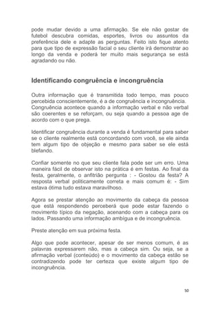 50
pode mudar devido a uma afirmação. Se ele não gostar de
futebol descubra comidas, esportes, livros ou assuntos da
preferência dele e adapte as perguntas. Feito isto fique atento
para que tipo de expressão facial o seu cliente irá demonstrar ao
longo da venda e poderá ter muito mais segurança se está
agradando ou não.
Identificando congruência e incongruência
Outra informação que é transmitida todo tempo, mas pouco
percebida conscientemente, é a de congruência e incongruência.
Congruência acontece quando a informação verbal e não verbal
são coerentes e se reforçam, ou seja quando a pessoa age de
acordo com o que prega.
Identificar congruência durante a venda é fundamental para saber
se o cliente realmente está concordando com você, se ele ainda
tem algum tipo de objeção e mesmo para saber se ele está
blefando.
Confiar somente no que seu cliente fala pode ser um erro. Uma
maneira fácil de observar isto na prática é em festas. Ao final da
festa, geralmente, o anfitrião pergunta : - Gostou da festa? A
resposta verbal politicamente correta e mais comum é: - Sim
estava ótima tudo estava maravilhoso.
Agora se prestar atenção ao movimento da cabeça da pessoa
que está respondendo perceberá que pode estar fazendo o
movimento típico da negação, acenando com a cabeça para os
lados. Passando uma informação ambígua e de incongruência.
Preste atenção em sua próxima festa.
Algo que pode acontecer, apesar de ser menos comum, é as
palavras expressarem não, mas a cabeça sim. Ou seja, se a
afirmação verbal (conteúdo) e o movimento da cabeça estão se
contradizendo pode ter certeza que existe algum tipo de
incongruência.
 