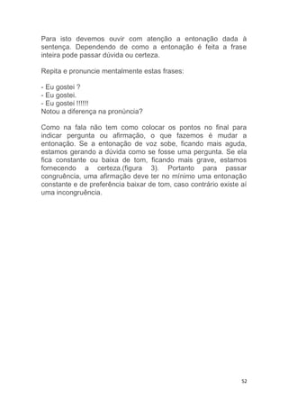 52
Para isto devemos ouvir com atenção a entonação dada à
sentença. Dependendo de como a entonação é feita a frase
inteira pode passar dúvida ou certeza.
Repita e pronuncie mentalmente estas frases:
- Eu gostei ?
- Eu gostei.
- Eu gostei !!!!!!
Notou a diferença na pronúncia?
Como na fala não tem como colocar os pontos no final para
indicar pergunta ou afirmação, o que fazemos é mudar a
entonação. Se a entonação de voz sobe, ficando mais aguda,
estamos gerando a dúvida como se fosse uma pergunta. Se ela
fica constante ou baixa de tom, ficando mais grave, estamos
fornecendo a certeza.(figura 3). Portanto para passar
congruência, uma afirmação deve ter no mínimo uma entonação
constante e de preferência baixar de tom, caso contrário existe aí
uma incongruência.
 