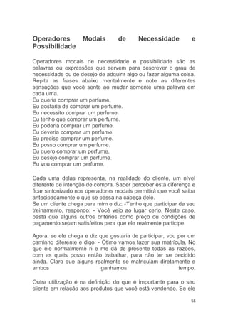 56
Operadores Modais de Necessidade e
Possibilidade
Operadores modais de necessidade e possibilidade são as
palavras ou expressões que servem para descrever o grau de
necessidade ou de desejo de adquirir algo ou fazer alguma coisa.
Repita as frases abaixo mentalmente e note as diferentes
sensações que você sente ao mudar somente uma palavra em
cada uma.
Eu queria comprar um perfume.
Eu gostaria de comprar um perfume.
Eu necessito comprar um perfume.
Eu tenho que comprar um perfume.
Eu poderia comprar um perfume.
Eu deveria comprar um perfume.
Eu preciso comprar um perfume.
Eu posso comprar um perfume.
Eu quero comprar um perfume.
Eu desejo comprar um perfume.
Eu vou comprar um perfume.
Cada uma delas representa, na realidade do cliente, um nível
diferente de intenção de compra. Saber perceber esta diferença e
ficar sintonizado nos operadores modais permitirá que você saiba
antecipadamente o que se passa na cabeça dele.
Se um cliente chega para mim e diz: -Tenho que participar de seu
treinamento, respondo: - Você veio ao lugar certo. Neste caso,
basta que alguns outros critérios como preço ou condições de
pagamento sejam satisfeitos para que ele realmente participe.
Agora, se ele chega e diz que gostaria de participar, vou por um
caminho diferente e digo: - Ótimo vamos fazer sua matrícula. No
que ele normalmente ri e me dá de presente todas as razões,
com as quais posso então trabalhar, para não ter se decidido
ainda. Claro que alguns realmente se matriculam diretamente e
ambos ganhamos tempo.
Outra utilização é na definição do que é importante para o seu
cliente em relação aos produtos que você está vendendo. Se ele
 