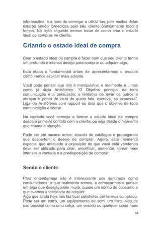 58
informações, é a hora de começar a utilizá-las, pois muitas delas
estarão sendo fornecidas pelo seu cliente praticamente todo o
tempo. Na lição seguinte iremos tratar de como criar o estado
ideal de compras no cliente.
Criando o estado ideal de compra
Criar o estado ideal de compra é fazer com que seu cliente tenha
um profundo e intenso desejo para comprar ou adquirir algo.
Esta etapa é fundamental antes de apresentarmos o produto
como iremos explicar mais adiante.
Você pode pensar que isto é manipulativo e realmente é , mas
como já dizia Aristóteles: “O Objetivo principal de toda
comunicação é a persuasão: a tentativa de levar os outros a
abraçar o ponto de vista de quem fala, escreve, se expressa”.
Ligando Aristóteles com rapport eu diria que o objetivo de toda
comunicação é liderar.
Na verdade você começa a formar o estado ideal de compra
desde o primeiro contato com o cliente, ou seja desde o momento
que chama a atenção.
Pode ser até mesmo antes, através de catálogos e propaganda
que despertem o desejo de comprar. Agora, este momento
especial que antecede a exposição do que você está vendendo
deve ser utilizado para criar, amplificar, aumentar, tornar mais
intensos a vontade e a predisposição de comprar.
Sendo o cliente
Para entendermos isto é interessante nos sentirmos como
consumidores, o que realmente somos, e começarmos a pensar
em algo que desejávamos muito, quase um sonho de consumo e
que tivemos a felicidade de adquirir.
Algo que ainda hoje nos faz ficar satisfeitos por termos comprado.
Pode ser um carro, um equipamento de som, um livro, algo de
uso pessoal como uma calça, um vestido ou qualquer coisa mais
 
