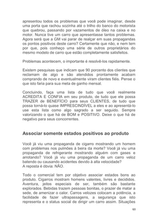 63
apresentou todos os problemas que você pode imaginar, desde
uma porta que rachou sozinha até o trilho do banco do motorista
que quebrou, passando por vazamentos de óleo na caixa e no
motor. Nunca tive um carro que apresentasse tantos problemas.
Agora será que a GM vai parar de realçar em suas propagandas
os pontos positivos deste carro? Certamente que não, e nem tem
por que, pois conheço uma série de outros proprietários do
mesmo modelo de carro que estão completamente satisfeitos.
Problemas acontecem, o importante é resolvê-los rapidamente.
Existem pesquisas que indicam que 90 porcento dos clientes que
reclamam de algo e são atendidos prontamente acabam
comprando de novo e eventualmente viram clientes fiéis. Pense o
que isto faria para sua meta de ganho mensal.
Concluindo, faça uma lista de tudo que você realmente
ACREDITA E CONFIA em seu produto, de tudo que ele possa
TRAZER de BENEFÍCIO para seus CLIENTES, de tudo que
possa torná-lo quase IMPRESCINDÍVEL a eles e ao apresentá-lo
use esta lista como algo sagrado a ser seguido. Sempre
valorizando o que há de BOM e POSITIVO. Deixe o que há de
negativo para seus concorrentes.
Associar somente estados positivos ao produto
Você já viu uma propaganda de cigarro mostrando um homem
com problemas nos pulmões à beira da morte? Você já viu uma
propaganda de refrigerante mostrando alguém com gases e
arrotando? Você já viu uma propaganda de um carro veloz
batendo ou causando acidentes devido à alta velocidade?
A reposta é óbvia: NÃO.
Todo o comercial tem por objetivo associar estados bons ao
produto. Cigarros mostram homens valentes, livres e decididos.
Aventura, jeitos especiais de ser, também são bastante
explorados. Bebidas trazem pessoas bonitas, o prazer de matar a
sede, de amenizar o calor. Carros velozes colocam a potência, a
facilidade de fazer ultrapassagens, a segurança que isto
representa e o status social de dirigir um carro assim. Situações
 