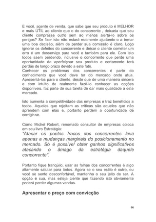 66
E você, agente de venda, que sabe que seu produto é MELHOR
e mais ÚTIL ao cliente que o do concorrente , deixaria que seu
cliente comprasse outro sem ao menos alertá-lo sobre os
perigos? Se fizer isto não estará realmente ajudando-o a tomar
uma boa decisão, além de perder sua comissão é claro. Logo
ignorar os defeitos do concorrente e deixar o cliente cometer um
erro é um desserviço para você e também para ele. Com isto
todos saem perdendo, inclusive o concorrente que perde uma
oportunidade de aperfeiçoar seu produto e certamente terá
perdas de longo prazo devido a este fato.
Conhecer os problemas dos concorrentes é parte do
conhecimento que você deve ter do mercado onde atua.
Apresentá-los para o cliente, desde que de uma maneira sincera
e com intuito de realmente fazê-lo conhecer as opções
disponíveis, faz parte de sua tarefa de dar mais qualidade a este
mercado.
Isto aumenta a competitividade das empresas e traz benefícios a
todos. Aqueles que rejeitam as críticas são aqueles que não
aprendem com elas e, portanto perdem a oportunidade de
corrigir-se.
Como Michel Robert, renomado consultor de empresas coloca
em seu livro Estratégia:
“Atacar os pontos fracos dos concorrentes leva
apenas a mudanças marginais do posicionamento no
mercado. Só é possível obter ganhos significativos
atacando o âmago da estratégia daquele
concorrente”.
Portanto fique tranqüilo, usar as falhas dos concorrentes é algo
altamente salutar para todos. Agora se o seu estilo é outro, ou
você se sente desconfortável, mantenha o seu jeito de ser. A
opção é sua, mas esteja ciente que fazendo isto obviamente
poderá perder algumas vendas.
Apresentar o preço com convicção
 
