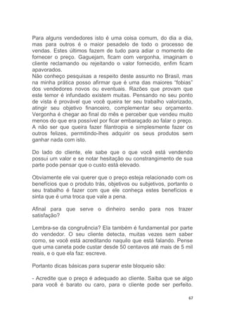 67
Para alguns vendedores isto é uma coisa comum, do dia a dia,
mas para outros é o maior pesadelo de todo o processo de
vendas. Estes últimos fazem de tudo para adiar o momento de
fornecer o preço. Gaguejam, ficam com vergonha, imaginam o
cliente reclamando ou rejeitando o valor fornecido, enfim ficam
apavorados.
Não conheço pesquisas a respeito deste assunto no Brasil, mas
na minha prática posso afirmar que é uma das maiores “fobias”
dos vendedores novos ou eventuais. Razões que provam que
este temor é infundado existem muitas. Pensando no seu ponto
de vista é provável que você queira ter seu trabalho valorizado,
atingir seu objetivo financeiro, complementar seu orçamento.
Vergonha é chegar ao final do mês e perceber que vendeu muito
menos do que era possível por ficar embaraçado ao falar o preço.
A não ser que queira fazer filantropia e simplesmente fazer os
outros felizes, permitindo-lhes adquirir os seus produtos sem
ganhar nada com isto.
Do lado do cliente, ele sabe que o que você está vendendo
possui um valor e se notar hesitação ou constrangimento de sua
parte pode pensar que o custo está elevado.
Obviamente ele vai querer que o preço esteja relacionado com os
benefícios que o produto trás, objetivos ou subjetivos, portanto o
seu trabalho é fazer com que ele conheça estes benefícios e
sinta que é uma troca que vale a pena.
Afinal para que serve o dinheiro senão para nos trazer
satisfação?
Lembra-se da congruência? Ela também é fundamental por parte
do vendedor. O seu cliente detecta, muitas vezes sem saber
como, se você está acreditando naquilo que está falando. Pense
que uma caneta pode custar desde 50 centavos até mais de 5 mil
reais, e o que ela faz: escreve.
Portanto dicas básicas para superar este bloqueio são:
- Acredite que o preço é adequado ao cliente. Saiba que se algo
para você é barato ou caro, para o cliente pode ser perfeito.
 