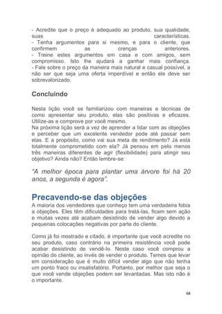 68
- Acredite que o preço é adequado ao produto, sua qualidade,
suas características.
- Tenha argumentos para si mesmo, e para o cliente, que
confirmem as crenças anteriores.
- Treine estes argumentos em casa e com amigos, sem
compromisso. Isto lhe ajudará a ganhar mais confiança.
- Fale sobre o preço da maneira mais natural e casual possível, a
não ser que seja uma oferta imperdível e então ele deve ser
sobrevalorizado.
Concluindo
Nesta lição você se familiarizou com maneiras e técnicas de
como apresentar seu produto, elas são positivas e eficazes.
Utilize-as e comprove por você mesmo.
Na próxima lição será a vez de aprender a lidar com as objeções
e perceber que um excelente vendedor pode até passar sem
elas. E a propósito, como vai sua meta de rendimento? Já está
totalmente comprometido com ela? Já pensou em pelo menos
três maneiras diferentes de agir (flexibilidade) para atingir seu
objetivo? Ainda não? Então lembre-se:
“A melhor época para plantar uma árvore foi há 20
anos, a segunda é agora”.
Precavendo-se das objeções
A maioria dos vendedores que conheço tem uma verdadeira fobia
a objeções. Eles têm dificuldades para tratá-las, ficam sem ação
e muitas vezes até acabam desistindo de vender algo devido a
pequenas colocações negativas por parte do cliente.
Como já foi mostrado e citado, é importante que você acredite no
seu produto, caso contrário na primeira resistência você pode
acabar desistindo de vendê-lo. Neste caso você comprou a
opinião do cliente, ao invés de vender o produto. Temos que levar
em consideração que é muito difícil vender algo que não tenha
um ponto fraco ou insatisfatório. Portanto, por melhor que seja o
que você vende objeções podem ser levantadas. Mas isto não é
o importante.
 
