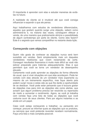 69
O importante é aprender com elas e estudar maneiras de evitá-
las no futuro.
A realidade do cliente só é imutável até que você consiga
influenciar e expandir o que ele pensa.
Aqui trabalhamos com estudos de vendedores diferenciados,
aqueles que gostam quando surge uma objeção, sabem como
administrá-la e, na maioria das vezes, conseguem efetuar a
venda, de uma maneira que praticamente elimina a possibilidade
de algum contratempo por parte do cliente. Como eles fazem?
Este é o segredo que vamos compartilhar no restante desta lição.
Começando com objeções
Quem não gosta de conhecer as objeções nunca será bem
sucedido em vendas. Será simplesmente mais um daqueles
vendedores medíocres que vivem reclamando da sorte.
Conseguir resultados financeiros é muito mais difícil se você não
estiver preparado para tratá-las adequadamente. Elas é que
permitem que você se torne um vendedor de desempenho
elevado.
Certamente você pode aprender as objeções de forma diferente
da usual, que é viver situações em que elas aconteçam. Pode ter
contato com elas através de um vendedor mais experiente ou
mesmo de um treinamento específico, mas fique atento pois
podem surgir novas e estas são as que lhe darão a oportunidade
de se destacar. Você pode estar pensando que é loucura gostar
de objeções mas para mim as objeções são como alertas, que
avisam que algum problema precisa ser resolvido ou repensado
de modo a aumentar o rendimento. Agora, se você já trabalha
com vendas faça uma lista de todas as objeções que você
costuma ouvir de seus clientes. Pare por alguns instantes e as
anote em um papel.
Caso você esteja começando a trabalhar, ou pensando em
começar, procure se informar quais as objeções que os produtos,
ou serviços que você pretende revender recebem normalmente.
Faça uma lista o mais completa possível.
 