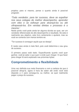 7
projetou para si mesmo, pense o quanto ainda é possível
progredir.
“Todo vendedor, para ter sucesso, deve se espelhar
nos seus colegas de melhor desempenho, aprender
com eles e se esforçar para alcançá-los ou até
ultrapassá-los. Em vendas diretas o processo é o
mesmo.”
Neste ponto você pode ainda ter alguma dúvida se quer, ser um
vendedor diferenciado de alto desempenho e resultado. Se este é
realmente seu objetivo, este livro certamente o ajudará, mas se
você se contenta com menos lembre-se:
“Ter sucesso é conseguir aquilo que se deseja”.
E neste caso ainda é mais fácil, pois você determina o seu grau
de sucesso.
O primeiro passo está dado. Especificando quanto você quer
ganhar, você já sabe o que quer e onde quer chegar. O que fazer
para chegar lá será explorado nas próximas lições.
Comprometimento e flexibilidade
Uma vez definida sua meta financeira e com a certeza de que é
possível atingi-la, agora é hora de saber até onde você está
disposto a ir para consegui-la, ou melhor, se quer realmente
pagar o preço do sucesso.
 