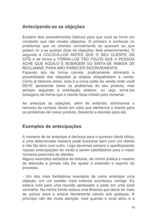 70
Antecipando-se as objeções
Existem dois procedimentos básicos para que você se torne um
vendedor que não recebe objeções. O primeiro é conhecer os
problemas que os clientes normalmente se queixam ou que
podem vir a se queixar (lista de objeções, feita anteriormente). O
segundo é COLOCÁ-LOS ANTES QUE O SEU CLIENTE OS
CITE e de forma a TORNÁ-LOS TÃO TOLOS QUE A PESSOA
ACHE QUE AQUILO É BOBAGEM OU SINTA-SE INIBIDA DE
RECLAMAR, PARA NÃO PARECER INCONVENIENTE.
Fazendo isto de forma correta, praticamente eliminará a
possibilidade das objeções já citadas atrapalharem a venda.
Como já falamos antes, esta é a única parte da venda onde você
DEVE apresentar todos os problemas do seu produto, mas
sempre seguindo a orientação anterior, ou seja, torná-los
bobagens de forma que o cliente fique inibido para reclamar.
Ao antecipar as objeções, além de evitá-las, eliminamos o
remorso de compra, tendo em vista que alertamos o cliente para
os problemas de nosso produto, deixando a decisão para ele.
Exemplos de antecipações
A maneira de se antecipar é decisiva para o sucesso desta tática,
e uma determinada maneira pode funcionar bem com um cliente
e não tão bem com outro. Logo devemos sempre ir aperfeiçoando
nossas antecipações de modo a serem satisfatórios para o maior
números possíveis de clientes.
Alguns exemplos extraídos de leituras, de minha prática e mesmo
de televisão e jornais irão lhe ajudar a entender o espírito do
processo.
- Um dos mais fantásticos exemplos de como antecipar uma
objeção, em um sentido mais extenso aconteceu comigo. Eu
estava indo para uma reunião apressado e parei em uma sinal
vermelho. Na minha frente estava uma Brasília que devia ter mais
de quinze anos e estava literalmente caindo aos pedaços. A
princípio não dei muita atenção, mas quando o sinal abriu e a
 