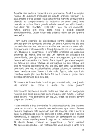 71
Brasília não andava comecei a me preocupar. Qual é a reação
normal de qualquer motorista de cidade grande? Buzinar. Foi
exatamente o que pensei (esta seria minha maneira de fazer uma
objeção ao comportamento do motorista do outro carro) mas
quando ia buzinar li um grande adesivo colado no vidro traseiro
que dizia: “SE BUZINAR DOU RÉ.” Parei por um momento,
refleti, pensei em meu carro novo e decidi desviar
silenciosamente. Quem criou este adesivo deve ser um grande
vendedor.
- Um outro exemplo de antecipação contra objeções foi me
contado por um advogado durante um curso. Contou-me ele que
um certo homem encontrou sua mulher na cama com seu chefe.
Indignado ele matou o chefe e foi a julgamento em um tribunal de
júri. Durante o julgamento, o promotor enaltecia os aspectos
positivos do morto, que ele era um homem de destaque na
comunidade, que ajudava muito seus empregados, que tratava
bem a todos e assim por diante. Para espanto geral o advogado
de defesa em nada refutava as afirmações do seu colega, até
que na hora do seu discurso final ele saiu com esta: “Eu concordo
com tudo que meu excelentíssimo colega colocou, o homem era
bom , ajudava meu cliente e tudo mais. Agora, acho que todo
membro deste júri que também foi ou é corno e gosta disto
deveria condená-lo pelo seu ato.”
O homem foi inocentado do crime por unanimidade, qual jurado
iria admitir ser corno e ainda por cima gostar?
Interessante também é aquele cartaz no caixa de um antigo bar
noturno que tinha problemas com cheques sem fundo. O cartaz
dizia assim: “Nós confiamos em DEUS, todos os outros devem
pagar em dinheiro”.
- Mais voltado à área de vendas foi uma antecipação que criamos
para um corretor de imóveis que reclamava que seus clientes
sempre brigavam pela comissão que ele recebia, pois a achava
cara. A antecipação dele foi começar a dizer, antes que o cliente
reclamasse, o seguinte: A comissão de corretagem vai custar
menos do que aquela que você paga em um restaurante.
O cliente ficava confuso e perguntava: - Como assim?
No que ele respondia: - Em restaurantes você almoça e janta fora
 