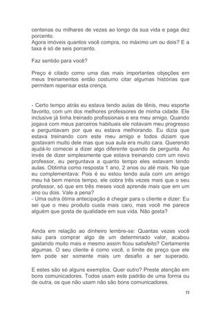 72
centenas ou milhares de vezes ao longo da sua vida e paga dez
porcento.
Agora imóveis quantos você compra, no máximo um ou dois? E a
taxa é só de seis porcento.
Faz sentido para você?
Preço é citado como uma das mais importantes objeções em
meus treinamentos então costumo citar algumas histórias que
permitem repensar esta crença.
- Certo tempo atrás eu estava tendo aulas de tênis, meu esporte
favorito, com um dos melhores professores de minha cidade. Ele
inclusive já tinha treinado profissionais e era meu amigo. Quando
jogava com meus parceiros habituais ele notavam meu progresso
e perguntavam por que eu estava melhorando. Eu dizia que
estava treinando com este meu amigo e todos diziam que
gostavam muito dele mas que sua aula era muito cara. Querendo
ajudá-lo comecei a dizer algo diferente quando da pergunta. Ao
invés de dizer simplesmente que estava treinando com um novo
professor, eu perguntava a quanto tempo eles estavam tendo
aulas. Obtinha como resposta 1 ano, 2 anos ou até mais. No que
eu complementava: Pois é eu estou tendo aula com um amigo
meu há bem menos tempo, ele cobra três vezes mais que o seu
professor, só que em três meses você aprende mais que em um
ano ou dois. Vale a pena?
- Uma outra ótima antecipação é chegar para o cliente e dizer: Eu
sei que o meu produto custa mais caro, mas você me parece
alguém que gosta de qualidade em sua vida. Não gosta?
Ainda em relação ao dinheiro lembre-se: Quantas vezes você
saiu para comprar algo de um determinado valor, acabou
gastando muito mais e mesmo assim ficou satisfeito? Certamente
algumas. O seu cliente é como você, o limite de preço que ele
tem pode ser somente mais um desafio a ser superado.
E estes são só alguns exemplos. Quer outro? Preste atenção em
bons comunicadores. Todos usam este padrão de uma forma ou
de outra, os que não usam não são bons comunicadores.
 
