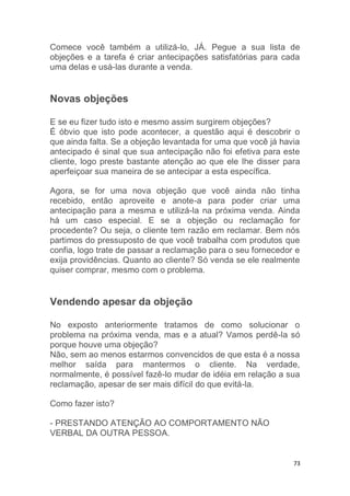 73
Comece você também a utilizá-lo, JÁ. Pegue a sua lista de
objeções e a tarefa é criar antecipações satisfatórias para cada
uma delas e usá-las durante a venda.
Novas objeções
E se eu fizer tudo isto e mesmo assim surgirem objeções?
É óbvio que isto pode acontecer, a questão aqui é descobrir o
que ainda falta. Se a objeção levantada for uma que você já havia
antecipado é sinal que sua antecipação não foi efetiva para este
cliente, logo preste bastante atenção ao que ele lhe disser para
aperfeiçoar sua maneira de se antecipar a esta específica.
Agora, se for uma nova objeção que você ainda não tinha
recebido, então aproveite e anote-a para poder criar uma
antecipação para a mesma e utilizá-la na próxima venda. Ainda
há um caso especial. E se a objeção ou reclamação for
procedente? Ou seja, o cliente tem razão em reclamar. Bem nós
partimos do pressuposto de que você trabalha com produtos que
confia, logo trate de passar a reclamação para o seu fornecedor e
exija providências. Quanto ao cliente? Só venda se ele realmente
quiser comprar, mesmo com o problema.
Vendendo apesar da objeção
No exposto anteriormente tratamos de como solucionar o
problema na próxima venda, mas e a atual? Vamos perdê-la só
porque houve uma objeção?
Não, sem ao menos estarmos convencidos de que esta é a nossa
melhor saída para mantermos o cliente. Na verdade,
normalmente, é possível fazê-lo mudar de idéia em relação a sua
reclamação, apesar de ser mais difícil do que evitá-la.
Como fazer isto?
- PRESTANDO ATENÇÃO AO COMPORTAMENTO NÃO
VERBAL DA OUTRA PESSOA.
 