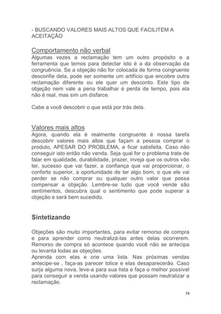 74
- BUSCANDO VALORES MAIS ALTOS QUE FACILITEM A
ACEITAÇÃO
Comportamento não verbal
Algumas vezes a reclamação tem um outro propósito e a
ferramenta que temos para detectar isto é a da observação da
congruência. Se a objeção não for colocada de forma congruente
desconfie dela, pode ser somente um artifício que encobre outra
reclamação diferente ou ele quer um desconto. Este tipo de
objeção nem vale a pena trabalhar é perda de tempo, pois ela
não é real, mas sim um disfarce.
Cabe a você descobrir o que está por trás dela.
Valores mais altos
Agora, quando ela é realmente congruente é nossa tarefa
descobrir valores mais altos que façam a pessoa comprar o
produto, APESAR DO PROBLEMA, e ficar satisfeita. Caso não
conseguir isto então não venda. Seja qual for o problema trate de
falar em qualidade, durabilidade, prazer, inveja que os outros vão
ter, sucesso que vai fazer, a confiança que vai proporcionar, o
conforto superior, a oportunidade de ter algo bom, o que ele vai
perder se não comprar ou qualquer outro valor que possa
compensar a objeção. Lembre-se tudo que você vende são
sentimentos, descubra qual o sentimento que pode superar a
objeção e será bem sucedido.
Sintetizando
Objeções são muito importantes, para evitar remorso de compra
e para aprender como neutralizá-las antes delas ocorrerem.
Remorso de compra só acontece quando você não se antecipa
ou levanta todas as objeções.
Aprenda com elas e crie uma lista. Nas próximas vendas
antecipe-se , faça-as parecer tolice e elas desaparecerão. Caso
surja alguma nova, leve-a para sua lista e faça o melhor possível
para conseguir a venda usando valores que possam neutralizar a
reclamação.
 