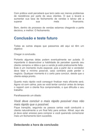 75
Com prática você perceberá que terá cada vez menos problemas
de resistência por parte de seus clientes. O que o levará a
aumentar sua taxa de fechamento de vendas e talvez até a
superar sua meta financeira.
Bem, dentro do processo de vendas estamos chegando a parte
decisiva, e melhor: O fechamento.
Conclusão e teste futuro
Todas as outras etapas que passamos até aqui só têm um
objetivo:
Chegar à conclusão.
Portanto algumas delas podem eventualmente ser pulada. O
importante é desenvolver a habilidade de perceber quando seu
cliente comprou a idéia e que a venda já está praticamente feita .
Este é um momento muito especial, pois a partir daí o vendedor
deve falar o mínimo possível, caso contrário pode perder o
negócio. Qualquer momento é o certo para concluir, desde que o
cliente esteja pronto.
Quanto mais rápido você conseguir finalizar mais eficiente será.
Agora vá com calma, pois se você tentar concluir antes do tempo
o rapport com o cliente fica comprometido, o que dificulta o seu
trabalho.
Parafraseando um ditado:
Você deve concluir o mais rápido possível mas não
mais rápido que o possível.
Fique tranqüilo, seguindo os passos certos você conduzirá o
cliente naturalmente a um final feliz para ambos. Afinal, aqui ele
já deve estar ansioso para comprar e você querendo comemorar
mais um fechamento bem sucedido.
Detectando a hora da conclusão
 