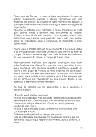 76
Dizem que os Persas, os mais antigos negociantes do mundo,
sabiam exatamente quando o cliente “comprava” por uma
dilatação das pupilas, que acontece neste momento de decisão, e
que a partir daí eram irredutíveis em preço e outras condições de
negociação.
Aprender a detectar este momento é muito importante se você
quer ganhar tempo e dinheiro, indo diretamente ao tesouro.
Existem muitos sinais não verbais, como aqueles usados para
determinar congruência, incongruência, sim e não, que podem
servir de indicadores para a conclusão. O importante é estar
ligado neles.
Agora, algo a prestar atenção neste momento é ao tempo verbal
e as pressuposições implícitas utilizadas pelo cliente ao falar da
compra. O tempo verbal é algo que pode fornecer um indicativo
de que, na mente do cliente, a compra já é algo certo.
Pressuposições implícitas são aquelas colocações que ficam
subentendidas nas afirmações que ele usa e permitem induzir
suas intenções. Um exemplo ilustrativo aconteceu quando eu
falava a um grupo de vendas de uma empresa de cosméticos.
Nesta ocasião uma das coordenadoras de vendas havia levado
um jovem para assistir minha palestra, pois tinha interesse que
ele se tornasse um revendedor da sua equipe devido a seu
potencial e experiência como vendedor.
Ao final da palestra ela me apresentou a ele e travamos o
seguinte diálogo:
- E então virá trabalhar conosco?
Ao que ele respondeu: Não sei ainda (balançando a cabeça para
frente e para trás). Quando pegar o kit de amostras tenho vários
clientes que sei que vão adorar. Posso ter outras pessoas
vendendo para mim ?
Ao que a coordenadora disse: Certamente, acertaremos uma
comissão para você.
Então ele se despediu dizendo que iria pensar.
Esta coordenadora preocupada me questionou sobre o que eu
achara do rapaz ao que respondi: Ele voltará, pois já comprou a
idéia.
 