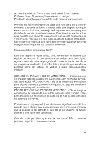 77
Ao que ela retrucou: Como é que você sabe? Estou receosa.
Então eu disse: Fique tranqüila e relembre comigo.
Prestando atenção a resposta dele pude detectar várias coisas.
Primeiro ele foi incongruente ao dizer que não sabia se ia vender
movendo a cabeça de forma a querer dizer sim. Depois, tudo que
ele expressou indicava que ele já se imaginava vendendo e que a
decisão de vender já estava tomada. Para terminar ele levantou
uma questão que somente uma pessoa que já está pensando em
vender faria, mas que se não fosse resolvida poderia atrapalhar.
Neste ponto a resposta que você deu eliminou qualquer possível
objeção. Aposto que ele vai trabalhar com você.
Ela meio céptica ainda falou: Será?
Dois dias depois o rapaz voltou, virou revendedor e montou sua
equipe de vendas. A coordenadora aprendeu uma bela lição.
Agora você pode estar se perguntando como eu sabia que ele já
se imaginava vendendo, é simples leia a resposta que ele deu e
perceba como ele utilizou os verbos e quais pressuposições
indicam isto.
QUANDO EU PEGAR O KIT DE AMOSTRAS... – indica que ele
se imagina fazendo a ação em sua mente, sem nenhuma dúvida.
SEI QUE ELES VÃO ADORAR..- ele já se imaginava mostrando
para alguns clientes e que eles iriam gostar, ou seja ele considera
o produto adequado aos clientes.
POSSO TER OUTRAS PESSOAS VENDENDO..- Ele se imagina
convidando ou pensando em outras pessoas para vender, você
pensaria nisto se não tivesse gostado ou se não tivesse pensado
no potencial de venda?
Portanto como regra geral fique atento aos significados implícitos
naquilo que o cliente fala, especialmente aos verbos que indicam
que a decisão já foi tomada e que ele já se imagina no futuro
usando o que você está vendendo.
Quando você perceber que ele já “comprou” fale o mínimo
possível, negocie o mínimo e conclua.
 