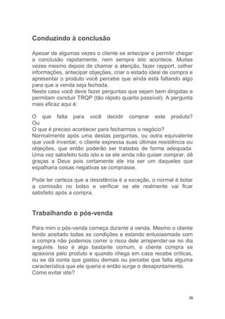 78
Conduzindo à conclusão
Apesar de algumas vezes o cliente se antecipar e permitir chegar
a conclusão rapidamente, nem sempre isto acontece. Muitas
vezes mesmo depois de chamar a atenção, fazer rapport, colher
informações, antecipar objeções, criar o estado ideal de compra e
apresentar o produto você percebe que ainda está faltando algo
para que a venda seja fechada.
Neste caso você deve fazer perguntas que sejam bem dirigidas e
permitam concluir TRQP (tão rápido quanto possível). A pergunta
mais eficaz aqui é:
O que falta para você decidir comprar este produto?
Ou
O que é preciso acontecer para fecharmos o negócio?
Normalmente após uma destas perguntas, ou outra equivalente
que você inventar, o cliente expressa suas últimas resistência ou
objeções, que então poderão ser tratadas de forma adequada.
Uma vez satisfeito tudo isto e se ele ainda não quiser comprar, dê
graças a Deus pois certamente ele iria ser um daqueles que
espalharia coisas negativas se comprasse.
Pode ter certeza que a desistência é a exceção, o normal é botar
a comissão no bolso e verificar se ele realmente vai ficar
satisfeito após a compra.
Trabalhando o pós-venda
Para mim o pós-venda começa durante a venda. Mesmo o cliente
tendo aceitado todas as condições e estando entusiasmado com
a compra não podemos correr o risco dele arrepender-se no dia
seguinte. Isso é algo bastante comum, o cliente compra se
apaixona pelo produto e quando chega em casa recebe críticas,
ou se dá conta que gastou demais ou percebe que falta alguma
característica que ele queria e então surge o desapontamento.
Como evitar isto?
 