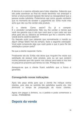 79
A técnica é a mesma utilizada para tratar objeções. Sabendo que
isto pode acontecer ao final da venda devemos nos antecipar e
tornar a futura provável rejeição tão banal ou desagradável que a
pessoa acabe satisfeita. Poderíamos agir como aquele vendedor
que no momento de receber o pagamento diz: Sinto muito mas
acho que não vou lhe vender este produto.
E o cliente: Como assim? Eu já o comprei.
E o vendedor complementa: Não vou lhe vender a menos que
você me garanta que é isto que você quer e que cada vez que
olhar para ele ou utilizá-lo se lembrará que fez a escolha certa.
VOCÊ ESTÁ CERTO DISTO?
Ou daquele outro que sabendo que normalmente o marido ou
algum amigo falará mal da compra, fazia a seguinte colocação:
Você está comprando algo que você gosta e que é para lhe dar
satisfação e prazer certo?
No que o cliente responde: Certo.
Finalizando ele diz: Então não deixe que ninguém lhe roube sua
satisfação de possuir este produto, pois eu sei que existem
muitas pessoas que irão querer nos colocar para baixo e nos tirar
os pequenos prazeres que temos na vida. Proteja-se disto.
Assegure-se que o cliente ficará satisfeito que o futuro é
garantido.
Conseguindo novas indicações
Após isto peça ainda para que o cliente lhe indique outros
clientes, pois eles se sentirão tão satisfeitos quanto ele. Isto
diminuirá o tempo de prospecção de novos clientes.
Agora sim pegue o dinheiro, ou o pedido e pode comemorar a
venda...PARABÉNS.
Depois da venda
 