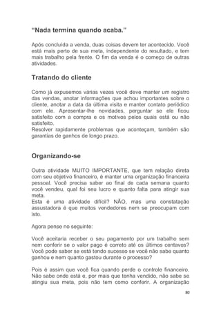 80
“Nada termina quando acaba.”
Após concluída a venda, duas coisas devem ter acontecido. Você
está mais perto de sua meta, independente do resultado, e tem
mais trabalho pela frente. O fim da venda é o começo de outras
atividades.
Tratando do cliente
Como já expusemos várias vezes você deve manter um registro
das vendas, anotar informações que achou importantes sobre o
cliente, anotar a data da última visita e manter contato periódico
com ele. Apresentar-lhe novidades, perguntar se ele ficou
satisfeito com a compra e os motivos pelos quais está ou não
satisfeito.
Resolver rapidamente problemas que aconteçam, também são
garantias de ganhos de longo prazo.
Organizando-se
Outra atividade MUITO IMPORTANTE, que tem relação direta
com seu objetivo financeiro, é manter uma organização financeira
pessoal. Você precisa saber ao final de cada semana quanto
você vendeu, qual foi seu lucro e quanto falta para atingir sua
meta.
Esta é uma atividade difícil? NÃO, mas uma constatação
assustadora é que muitos vendedores nem se preocupam com
isto.
Agora pense no seguinte:
Você aceitaria receber o seu pagamento por um trabalho sem
nem conferir se o valor pago é correto até os últimos centavos?
Você pode saber se está tendo sucesso se você não sabe quanto
ganhou e nem quanto gastou durante o processo?
Pois é assim que você fica quando perde o controle financeiro.
Não sabe onde está e, por mais que tenha vendido, não sabe se
atingiu sua meta, pois não tem como conferir. A organização
 