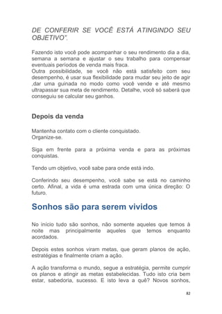 82
DE CONFERIR SE VOCÊ ESTÁ ATINGINDO SEU
OBJETIVO”.
Fazendo isto você pode acompanhar o seu rendimento dia a dia,
semana a semana e ajustar o seu trabalho para compensar
eventuais períodos de venda mais fraca.
Outra possibilidade, se você não está satisfeito com seu
desempenho, é usar sua flexibilidade para mudar seu jeito de agir
,dar uma guinada no modo como você vende e até mesmo
ultrapassar sua meta de rendimento. Detalhe, você só saberá que
conseguiu se calcular seu ganhos.
Depois da venda
Mantenha contato com o cliente conquistado.
Organize-se.
Siga em frente para a próxima venda e para as próximas
conquistas.
Tendo um objetivo, você sabe para onde está indo.
Conferindo seu desempenho, você sabe se está no caminho
certo. Afinal, a vida é uma estrada com uma única direção: O
futuro.
Sonhos são para serem vividos
No início tudo são sonhos, não somente aqueles que temos à
noite mas principalmente aqueles que temos enquanto
acordados.
Depois estes sonhos viram metas, que geram planos de ação,
estratégias e finalmente criam a ação.
A ação transforma o mundo, segue a estratégia, permite cumprir
os planos e atingir as metas estabelecidas. Tudo isto cria bem
estar, sabedoria, sucesso. E isto leva a quê? Novos sonhos,
 