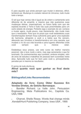 84
E para aqueles que ainda pensam que mudar é doloroso, difícil,
lembrem-se: Mudança é o estado natural do Universo, tudo muda
todo o tempo.
O sol que hoje vemos não é igual ao de ontem e certamente será
diferente do de amanhã, e mesmo que não queiramos suas
mudanças diárias, imperceptíveis, no futuro farão com que ele
exploda levando a Terra e tudo nas suas proximidades para um
outro estado de energia. Portanto siga o exemplo do sol, comece
a mudar agora, mude pouco, mas diariamente, não mude mais
que o necessário. Para que no prazo que você estabeleceu suas
transformações tenham força suficiente para gerar uma explosão
de harmonia, atingindo a você e a todos que lhe cercam,
alterando seu Universo e transformando-o em uma cascata, que
mudará o rio da sua vida levando-o para lugares diferentes onde
você sempre quis e merece estar.
Estabeleça seus prazos, use este curso da melhor maneira
possível, não o leve muito a sério, mas siga seriamente o que foi
ensinado. Os conhecimentos aqui contidos, embora simples, vêm
de anos de estudos e trabalhos de pessoas bem sucedidas nesta
área. Aproveite tudo que for bom para você e, principalmente,
perceba por si mesmo os resultados.
E acima de tudo divirta-se.
Afinal quanto você quer ganhar ao final deste
mês?
Bibliografia/Links Recomendados
Adaptado do livro: Como Obter Sucesso Em
Vendas Diretas, de Getúlio Barnasque.
Bandler Richard; La Valle John. Persuasion
Engineering, Meta Publications Inc., Capitola Ca.
USA,1996
Charvet, Shelle Rosse. Words that change minds
,Kendall/Hunt Publishing Company, Iowa USA , 1995
 