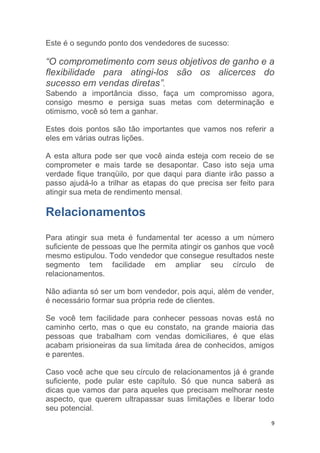 9
Este é o segundo ponto dos vendedores de sucesso:
“O comprometimento com seus objetivos de ganho e a
flexibilidade para atingi-los são os alicerces do
sucesso em vendas diretas”.
Sabendo a importância disso, faça um compromisso agora,
consigo mesmo e persiga suas metas com determinação e
otimismo, você só tem a ganhar.
Estes dois pontos são tão importantes que vamos nos referir a
eles em várias outras lições.
A esta altura pode ser que você ainda esteja com receio de se
comprometer e mais tarde se desapontar. Caso isto seja uma
verdade fique tranqüilo, por que daqui para diante irão passo a
passo ajudá-lo a trilhar as etapas do que precisa ser feito para
atingir sua meta de rendimento mensal.
Relacionamentos
Para atingir sua meta é fundamental ter acesso a um número
suficiente de pessoas que lhe permita atingir os ganhos que você
mesmo estipulou. Todo vendedor que consegue resultados neste
segmento tem facilidade em ampliar seu círculo de
relacionamentos.
Não adianta só ser um bom vendedor, pois aqui, além de vender,
é necessário formar sua própria rede de clientes.
Se você tem facilidade para conhecer pessoas novas está no
caminho certo, mas o que eu constato, na grande maioria das
pessoas que trabalham com vendas domiciliares, é que elas
acabam prisioneiras da sua limitada área de conhecidos, amigos
e parentes.
Caso você ache que seu círculo de relacionamentos já é grande
suficiente, pode pular este capítulo. Só que nunca saberá as
dicas que vamos dar para aqueles que precisam melhorar neste
aspecto, que querem ultrapassar suas limitações e liberar todo
seu potencial.
 