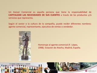 Un Asesor Comercial es aquella persona que tiene la responsabilidad de 
CAPITALIZAR LAS NECESIDADES DE SUS CLIENTES a través de los productos y/o 
servicios que representa. 
Según el sector o la cultura de la compañía, puede recibir diferentes nombres: 
agente comercial, representante, ejecutivo de ventas o vendedor. 
11 
Homenaje al agente comercial (F. López, 
1998). Estación de Atocha, Madrid, España. 
GERENCIA COMERCIAL 2008 
 