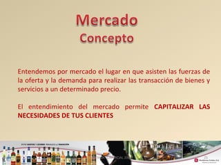 Entendemos por mercado el lugar en que asisten las fuerzas de 
la oferta y la demanda para realizar las transacción de bienes y 
servicios a un determinado precio. 
El entendimiento del mercado permite CAPITALIZAR LAS 
NECESIDADES DE TUS CLIENTES 
25 
GERENCIA COMERCIAL 2008 
 