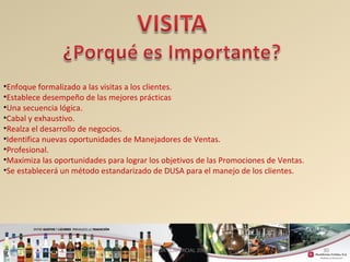 30 
•Enfoque formalizado a las visitas a los clientes. 
•Establece desempeño de las mejores prácticas 
•Una secuencia lógica. 
•Cabal y exhaustivo. 
•Realza el desarrollo de negocios. 
•Identifica nuevas oportunidades de Manejadores de Ventas. 
•Profesional. 
•Maximiza las oportunidades para lograr los objetivos de las Promociones de Ventas. 
•Se establecerá un método estandarizado de DUSA para el manejo de los clientes. 
GERENCIA COMERCIAL 2008 
 