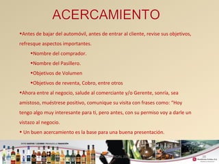38 
•Antes de bajar del automóvil, antes de entrar al cliente, revise sus objetivos, 
refresque aspectos importantes. 
•Nombre del comprador. 
•Nombre del Pasillero. 
•Objetivos de Volumen 
•Objetivos de reventa, Cobro, entre otros 
•Ahora entre al negocio, salude al comerciante y/o Gerente, sonría, sea 
amistoso, muéstrese positivo, comunique su visita con frases como: “Hoy 
tengo algo muy interesante para ti, pero antes, con su permiso voy a darle un 
vistazo al negocio. 
• Un buen acercamiento es la base para una buena presentación. 
GERENCIA COMERCIAL 2008 
 